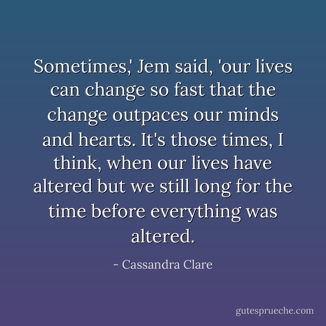 Sometimes,' Jem said, 'our lives can change so fast that the change outpaces our minds and hearts. It's those times, I think, when our lives have altered but we still long for the time before everything was altered. - Cassandra Clare