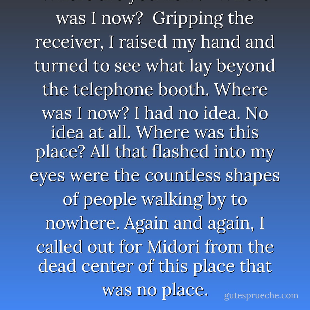 Where are you now?’<br /><br />Where was I now?<br /><br />Gripping the receiver, I raised my hand and turned to see what lay beyond the telephone booth. Where was I now? I had no idea. No idea at all. Where was this place? All that flashed into my eyes were the countless shapes of people walking by to nowhere. Again and again, I called out for Midori from the dead center of this place that was no place. - Haruki Murakami