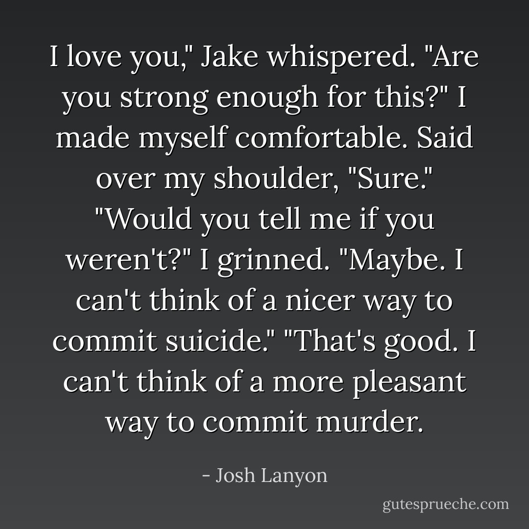 I love you," Jake whispered. "Are you strong enough for this?"<br />I made myself comfortable. Said over my shoulder, "Sure."<br />"Would you tell me if you weren't?"<br />I grinned. "Maybe. I can't think of a nicer way to commit suicide."<br />"That's good. I can't think of a more pleasant way to commit murder. - Josh Lanyon