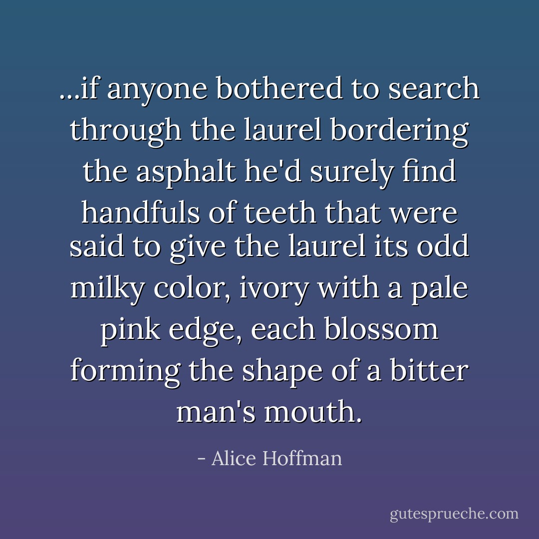 ...if anyone bothered to search through the laurel bordering the asphalt he'd surely find handfuls of teeth that were said to give the laurel its odd milky color, ivory with a pale pink edge, each blossom forming the shape of a bitter man's mouth. - Alice Hoffman