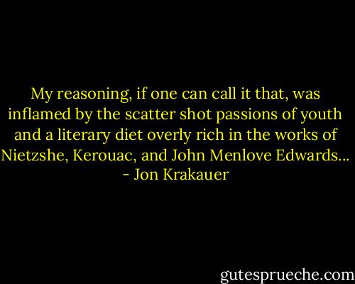 My reasoning, if one can call it that, was inflamed by the scatter shot passions of youth and a literary diet overly rich in the works of Nietzshe, Kerouac, and John Menlove Edwards... - Jon Krakauer