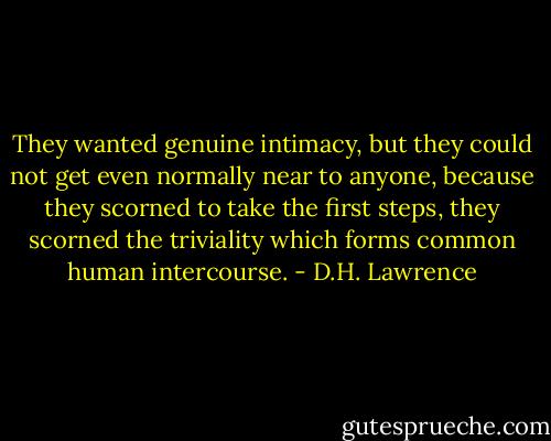 They wanted genuine intimacy, but they could not get even normally near to anyone, because they scorned to take the first steps, they scorned the triviality which forms common human intercourse. - D.H. Lawrence