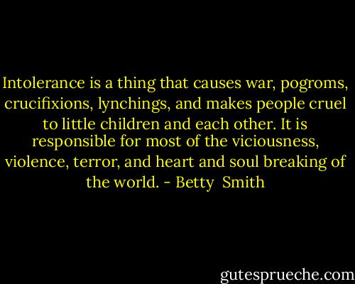 Intolerance is a thing that causes war, pogroms, crucifixions, lynchings, and makes people cruel to little children and each other. It is responsible for most of the viciousness, violence, terror, and heart and soul breaking of the world. - Betty  Smith
