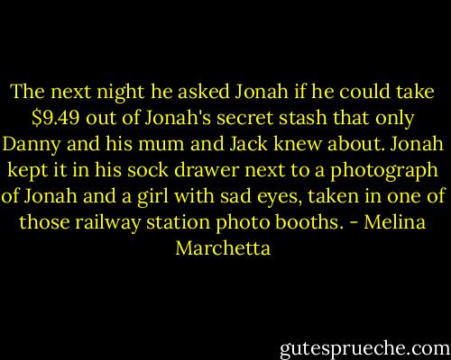 The next night he asked Jonah if he could take $9.49 out of Jonah's secret stash that only Danny and his mum and Jack knew about. Jonah kept it in his sock drawer next to a photograph of Jonah and a girl with sad eyes, taken in one of those railway station photo booths. - Melina Marchetta