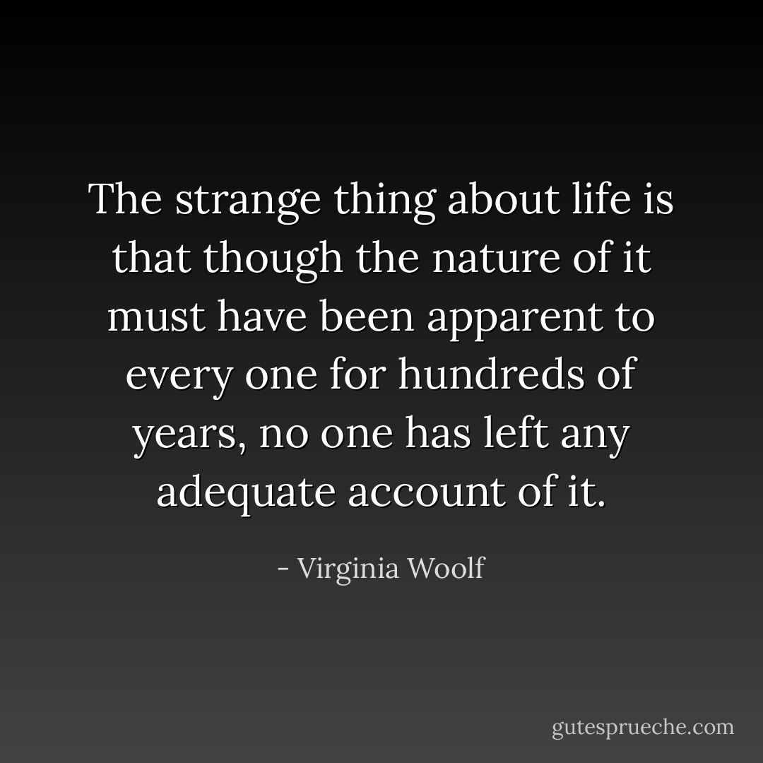 The strange thing about life is that though the nature of it must have been apparent to every one for hundreds of years, no one has left any adequate account of it. - Virginia Woolf