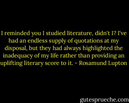 I reminded you I studied literature, didn't I? I've had an endless supply of quotations at my disposal, but they had always highlighted the inadequacy of my life rather than providing an uplifting literary score to it. - Rosamund Lupton