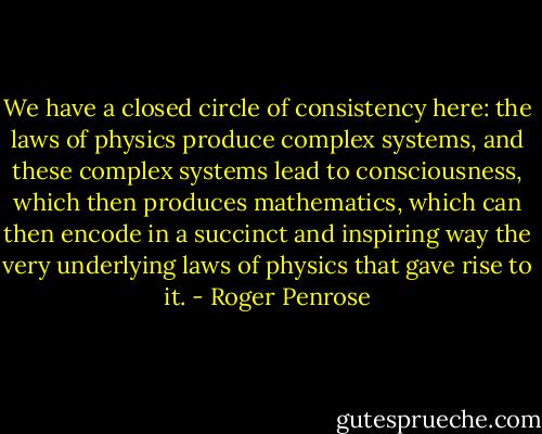 We have a closed circle of consistency here: the laws of physics produce complex systems, and these complex systems lead to consciousness, which then produces mathematics, which can then encode in a succinct and inspiring way the very underlying laws of physics that gave rise to it. - Roger Penrose