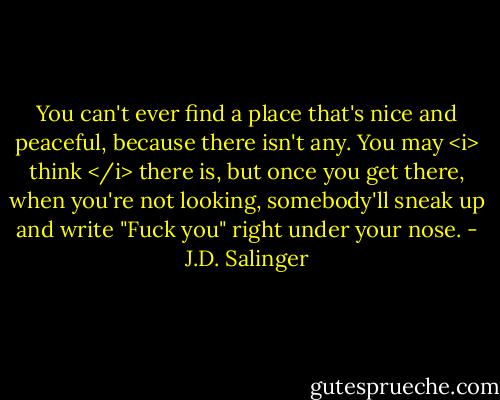 You can't ever find a place that's nice and peaceful, because there isn't any. You may <i> think </i> there is, but once you get there, when you're not looking, somebody'll sneak up and write "Fuck you" right under your nose. - J.D. Salinger