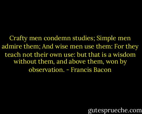 Crafty men condemn studies; Simple men admire them; And wise men use them: For they teach not their own use: but that is a wisdom without them, and above them, won by observation. - Francis Bacon