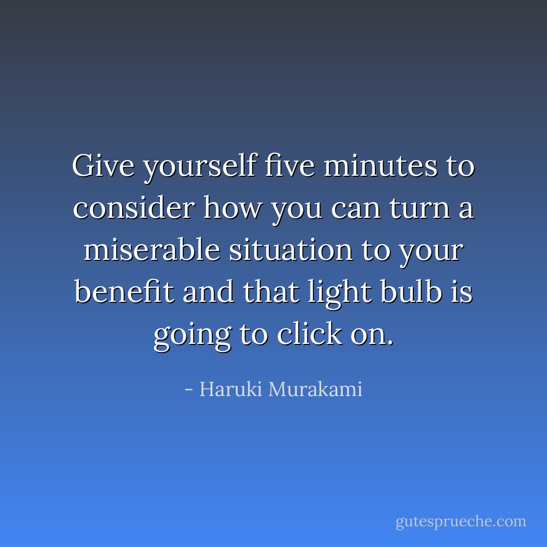 Give yourself five minutes to consider how you can turn a miserable situation to your benefit and that light bulb is going to click on. - Haruki Murakami