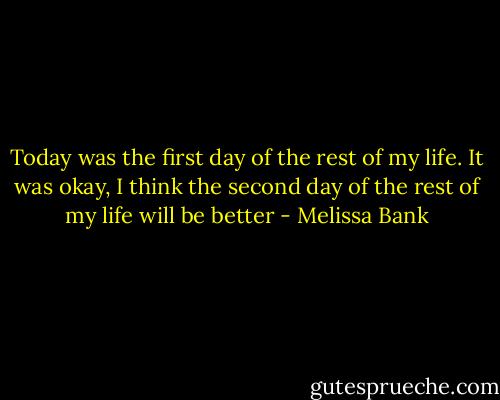 Today was the first day of the rest of my life. It was okay, I think the second day of the rest of my life will be better - Melissa Bank