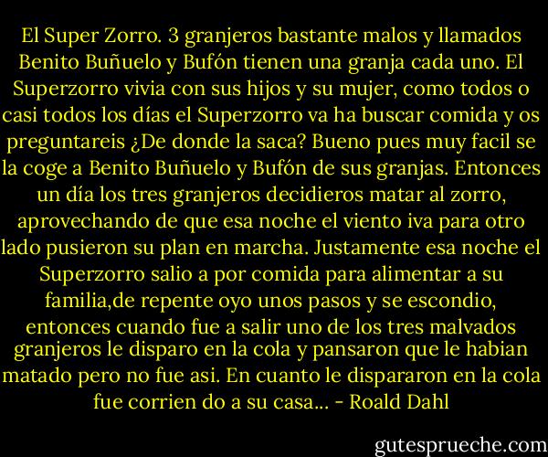 El Super Zorro.<br />3 granjeros bastante malos y llamados Benito Buñuelo y Bufón tienen una granja cada uno.<br />El Superzorro vivia con sus hijos y su mujer, como todos o casi todos los días el Superzorro va ha buscar comida y os preguntareis ¿De donde la saca? Bueno pues muy facil se la coge a Benito Buñuelo y Bufón de sus granjas.<br />Entonces un día los tres granjeros decidieros matar al zorro, aprovechando de que esa noche el viento iva para otro lado pusieron su plan en marcha.<br />Justamente esa noche el Superzorro salio a por comida para alimentar a su familia,de repente oyo unos pasos y se escondio, entonces cuando fue a salir uno de los tres malvados granjeros le disparo en la cola y pansaron que le habian matado pero no fue asi.<br />En cuanto le dispararon en la cola fue corrien do a su casa... - Roald Dahl