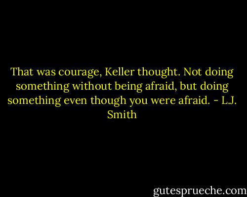 That was courage, Keller thought. Not doing something without being afraid, but doing something even though you were afraid. - L.J. Smith