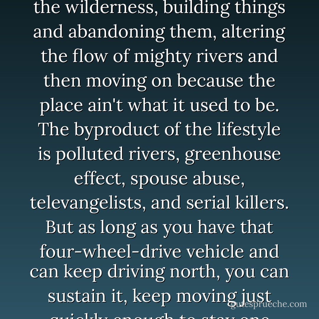 All these beefy Caucasians with guns. Get enough of them together,looking for the America they always believed they'd grow up in, and they glom together like overcooked rice, form integral, starchy little units. With their power tools, portable generators, weapons, four-wheel-drive vehicles, and personal computers, they are like beavers hyped up on crystal meth, manic engineers without a blueprint, chewing through the wilderness, building things and abandoning them, altering the flow of mighty rivers and then moving on because the place ain't what it used to be. The byproduct of the lifestyle is polluted rivers, greenhouse effect, spouse abuse, televangelists, and serial killers. But as long as you have that four-wheel-drive vehicle and can keep driving north, you can sustain it, keep moving just quickly enough to stay one step ahead of your own waste stream. In twenty years, ten million white people will converge on the north pole and park their bagos there. The low-grade waste heat of their thermodynamically intense lifestyle will turn the crystalline icescape pliable and treacherous. It will melt a hole through the polar icecap, and all that metal will sink to the bottom, sucking the biomass down with it. - Neal Stephenson