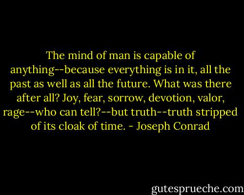 The mind of man is capable of anything--because everything is in it, all the past as well as all the future. What was there after all? Joy, fear, sorrow, devotion, valor, rage--who can tell?--but<br />truth--truth stripped of its cloak of time. - Joseph Conrad
