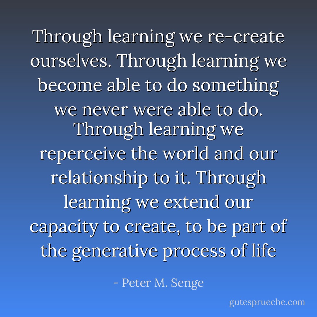 Through learning we re-create ourselves. Through learning we become able to do something we never were able to do. Through learning we reperceive the world and our relationship to it. Through learning we extend our capacity to create, to be part of the generative process of life - Peter M. Senge