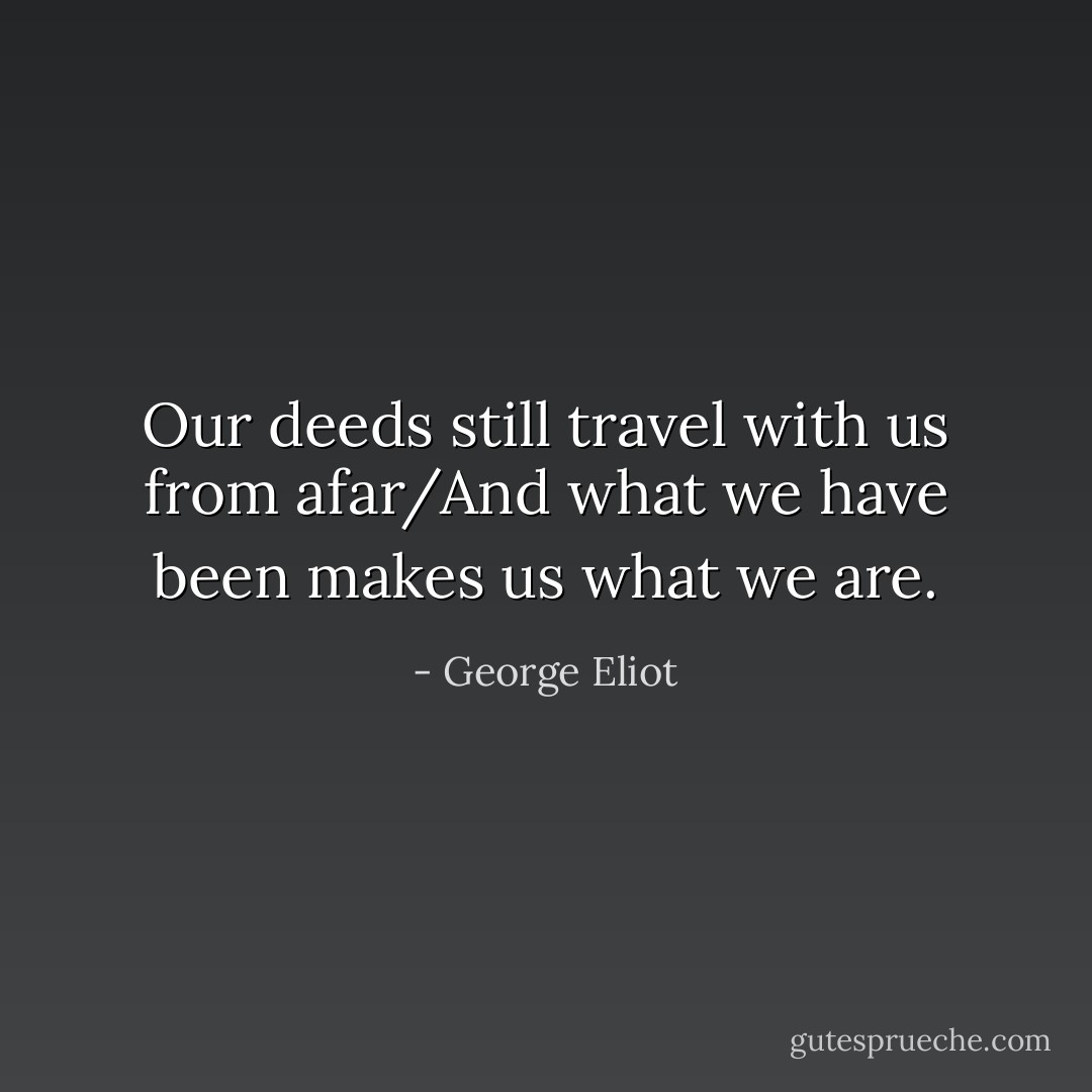Our deeds still travel with us from afar/And what we have been makes us what we are. - George Eliot