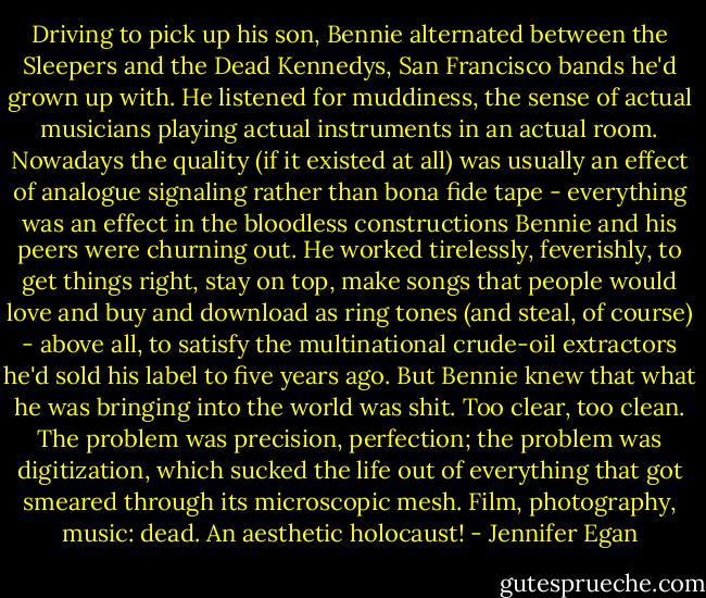 Driving to pick up his son, Bennie alternated between the Sleepers and the Dead Kennedys, San Francisco bands he'd grown up with. He listened for muddiness, the sense of actual musicians playing actual instruments in an actual room. Nowadays the quality (if it existed at all) was usually an effect of analogue signaling rather than bona fide tape - everything was an effect in the bloodless constructions Bennie and his peers were churning out. He worked tirelessly, feverishly, to get things right, stay on top, make songs that people would love and buy and download as ring tones (and steal, of course) - above all, to satisfy the multinational crude-oil extractors he'd sold his label to five years ago. But Bennie knew that what he was bringing into the world was shit. Too clear, too clean. The problem was precision, perfection; the problem was digitization, which sucked the life out of everything that got smeared through its microscopic mesh. Film, photography, music: dead. An aesthetic holocaust! - Jennifer Egan