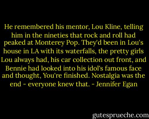 He remembered his mentor, Lou Kline, telling him in the nineties that rock and roll had peaked at Monterey Pop. They'd been in Lou's house in LA with its waterfalls, the pretty girls Lou always had, his car collection out front, and Bennie had looked into his idol's famous face and thought, You're finished. Nostalgia was the end - everyone knew that. - Jennifer Egan