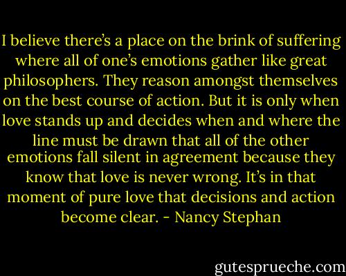 I believe there’s a place on the brink of suffering where all of one’s emotions gather like great philosophers. They reason amongst themselves on the best course of action. But it is only when love stands up and decides when and where the line must be drawn that all of the other emotions fall silent in agreement because they know that love is never wrong. It’s in that moment of pure love that decisions and action become clear. - Nancy Stephan