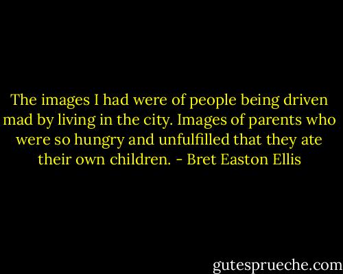 The images I had were of people being driven mad by living in the city. Images of parents who were so hungry and unfulfilled that they ate their own children. - Bret Easton Ellis