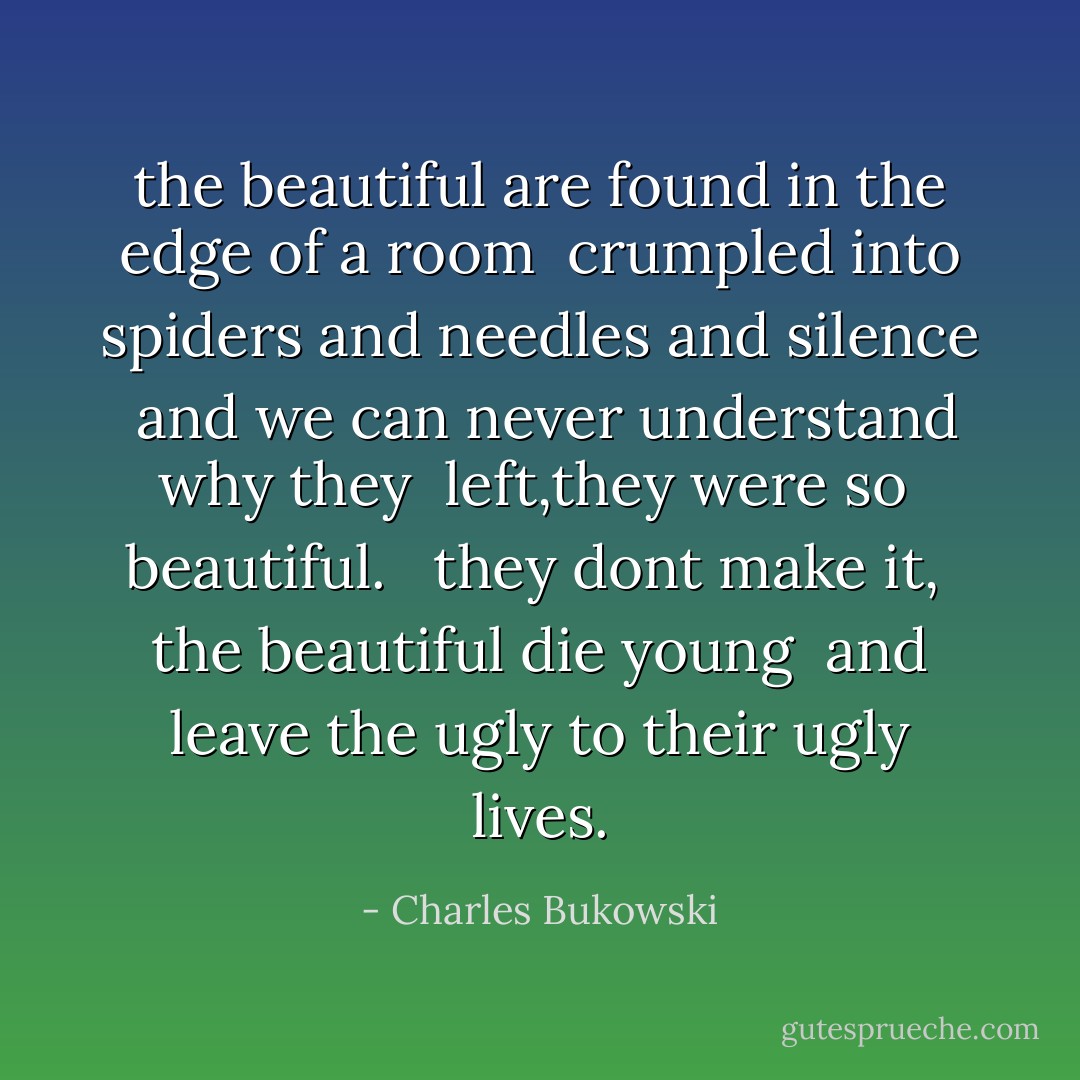 the beautiful are found in the edge of a room <br />crumpled into spiders and needles and silence <br />and we can never understand why they <br />left,they were so <br />beautiful. <br /><br />they dont make it, <br />the beautiful die young <br />and leave the ugly to their ugly lives. - Charles Bukowski