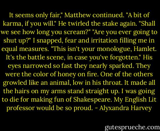 It seems only fair," Matthew continued. "A bit of karma, if you will." He twirled the stake again. "Shall we see how long you scream?"<br />"Are you ever going to shut up?" I snapped, fear and irritation filling me in equal measures. "This isn't your monologue, Hamlet. It's the battle scene, in case you've forgotten."<br />His eyes narrowed so fast they nearly sparked. They were the color of honey on fire. One of the others growled like an animal, low in his throat. It made all the hairs on my arms stand straight up.<br />I was going to die for making fun of Shakespeare.<br />My English Lit professor would be so proud. - Alyxandra Harvey