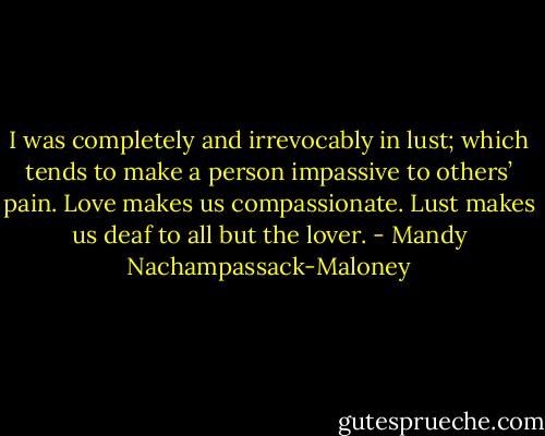 I was completely and irrevocably in lust; which tends to make a person impassive to others’ pain. Love makes us compassionate. Lust makes us deaf to all but the lover. - Mandy Nachampassack-Maloney
