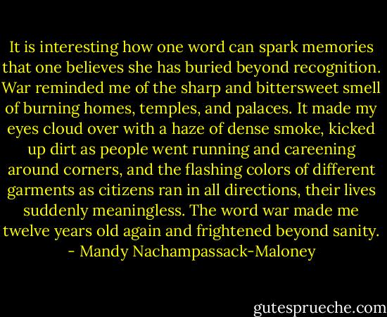 It is interesting how one word can spark memories that one believes she has buried beyond recognition. War reminded me of the sharp and bittersweet smell of burning homes, temples, and palaces. It made my eyes cloud over with a haze of dense smoke, kicked up dirt as people went running and careening around corners, and the flashing colors of different garments as citizens ran in all directions, their lives suddenly meaningless. The word war made me twelve years old again and frightened beyond sanity. - Mandy Nachampassack-Maloney