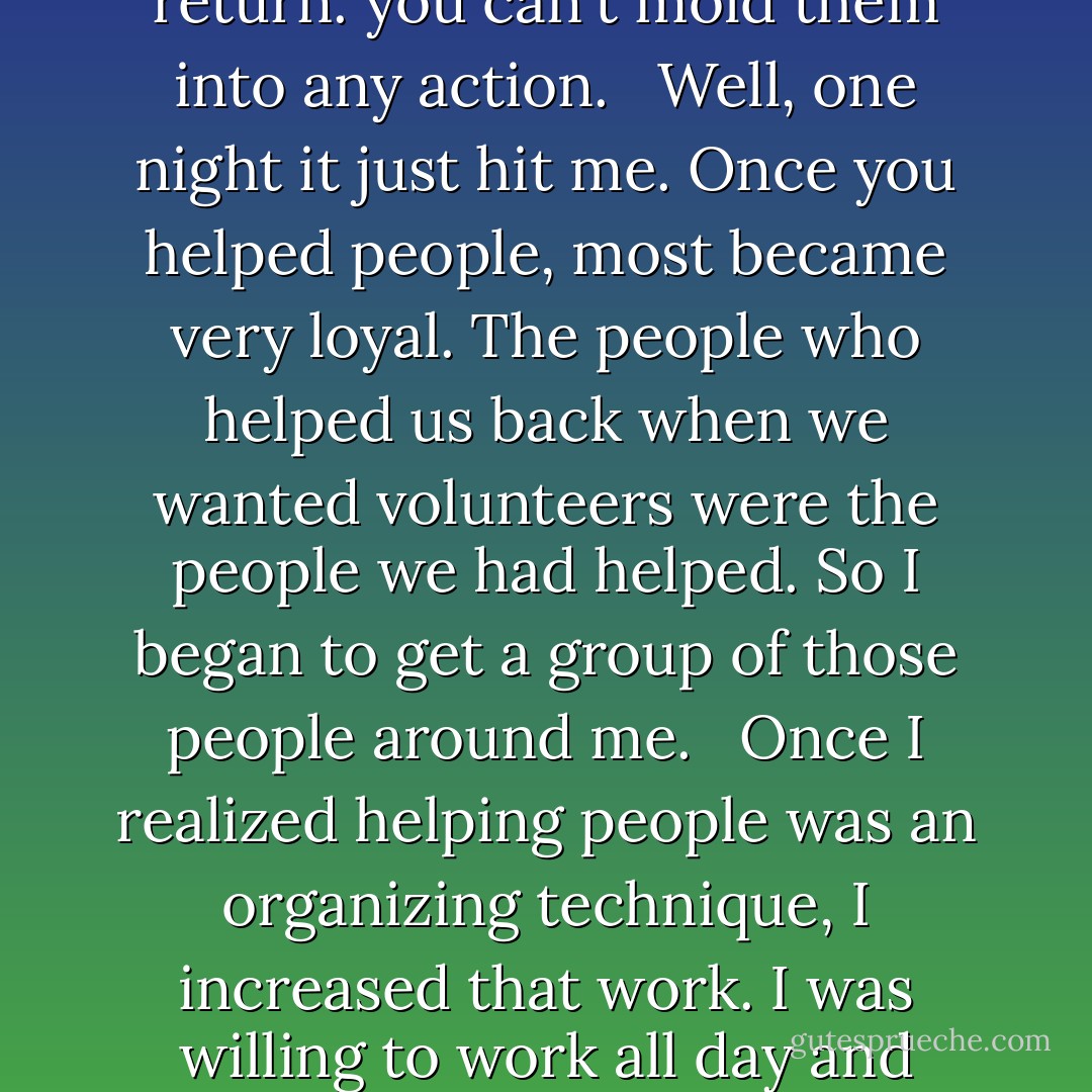 Since I had the inclinatation and the training, helping people came naturally. I wasn't thinking in terms of organizing members, but just a duty that I had to do. That goes back to my mother's training. It was not until later that I realized that this was a good organizing tool, although maybe unconsciously, I was already beggining to understand.<br /><br /> But I was used by people for a long time until I wised up. It wasn't that they wanted to do it, but that I was not prepared or able to tell them what to do in return. My work was just another war on poverty gimick, which is what happens when people are given everything and don't give anything in return. you can't mold them into any action.<br /><br /> Well, one night it just hit me. Once you helped people, most became very loyal. The people who helped us back when we wanted volunteers were the people we had helped. So I began to get a group of those people around me.<br /><br /> Once I realized helping people was an organizing technique, I increased that work. I was willing to work all day and night and go to hell and back for people- provided they also did something for the CSO in return. I never felt bad asking for that. It didn't contradict my parents' teachings, because I wasn't asking for something for myself.<br /><br /> For a long time we didn't know how to put that work together into an organization. But we learned after a while- we learned how to help people by making them responsible. Today it's the same principle with the Union. And it works. We don't get everybody, but we get enough to get that nucleus. I think solving problems for people is the only way to build solid groups. - César Chávez