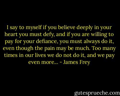 I say to myself if you believe deeply in your heart you must defy, and if you are willing to pay for your defiance, you must always do it, even though the pain may be much. Too many times in our lives we do not do it, and we pay even more... - James Frey