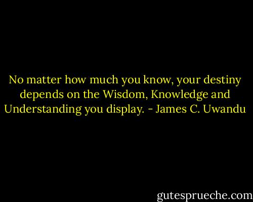 No matter how much you know, your destiny depends on the Wisdom, Knowledge and Understanding you display. - James C. Uwandu