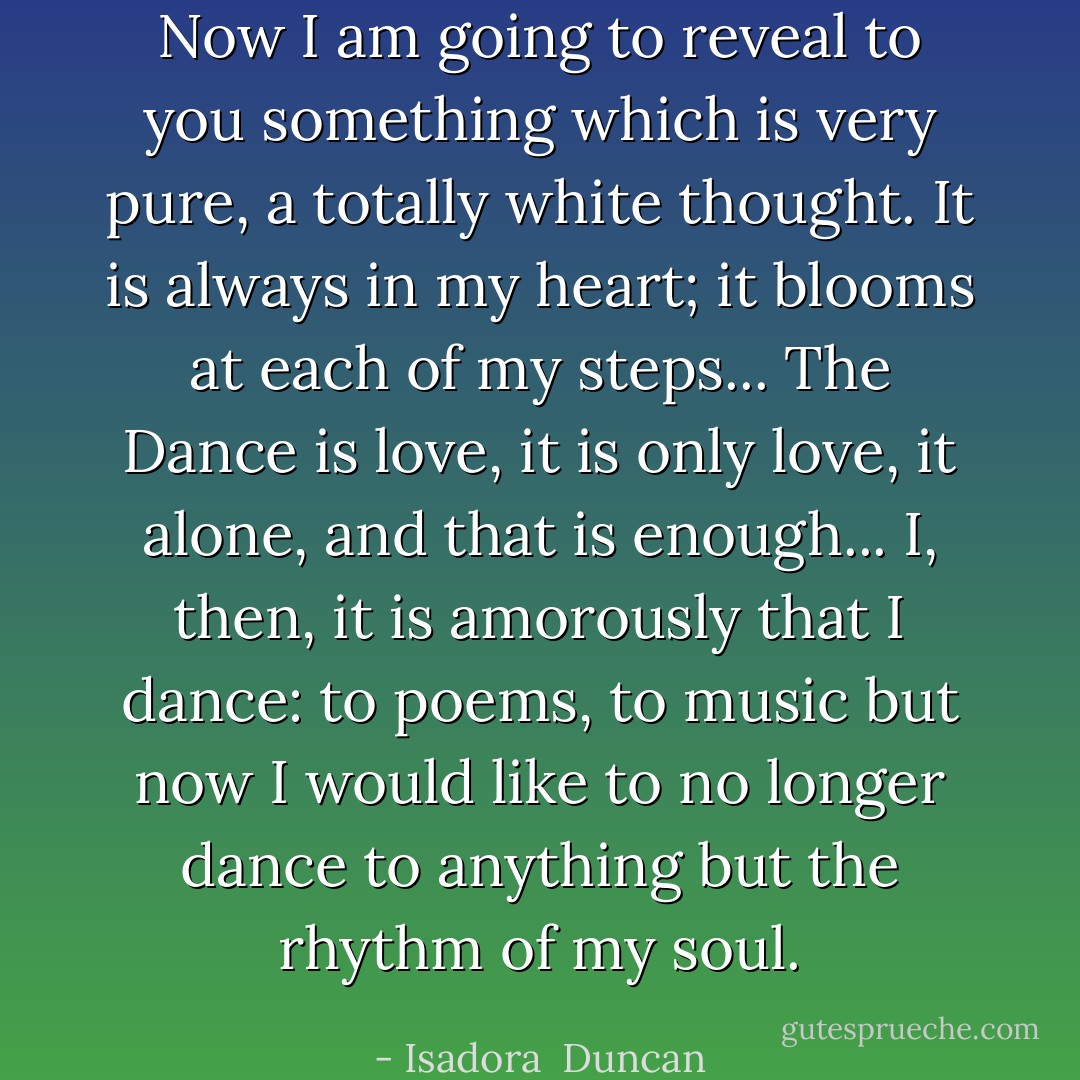 Now I am going to reveal to you something which is very pure, a totally white thought. It is always in my heart; it blooms at each of my steps... The Dance is love, it is only love, it alone, and that is enough... I, then, it is amorously that I dance: to poems, to music but now I would like to no longer dance to anything but the rhythm of my soul. - Isadora  Duncan