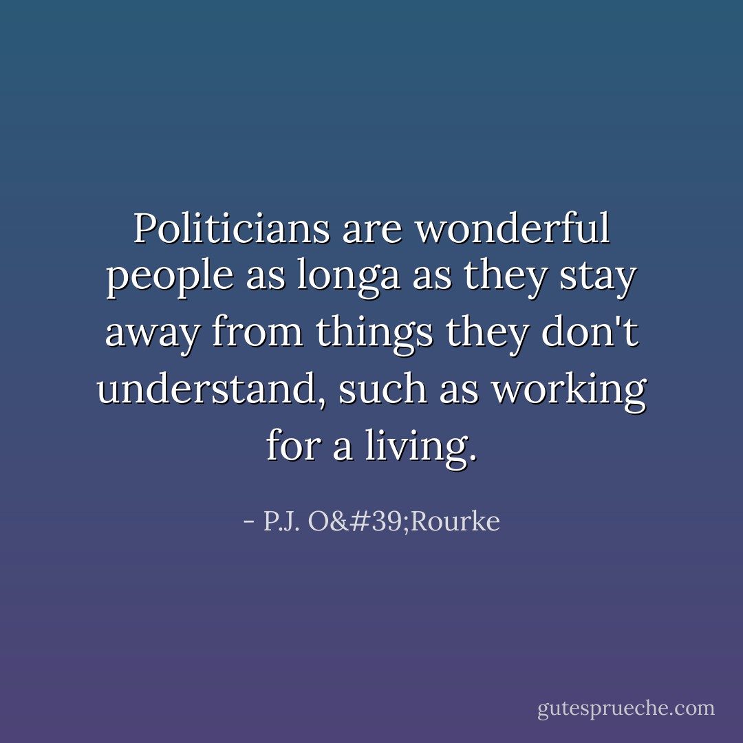 Politicians are wonderful people as longa as they stay away from things they don't understand, such as working for a living. - P.J. O'Rourke