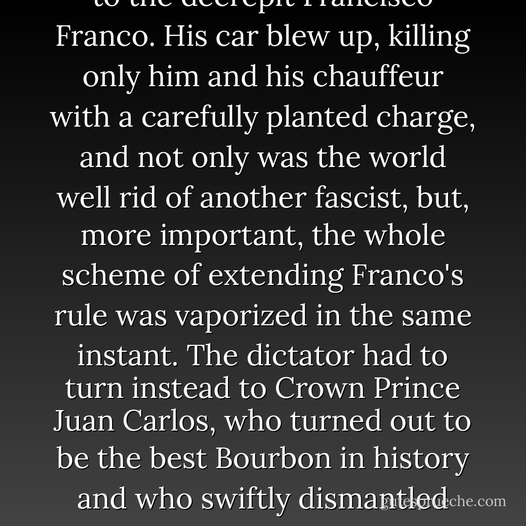 I can remember when I was a bit of an ETA fan myself. It was in 1973, when a group of Basque militants assassinated Adm. Carrero Blanco. The admiral was a stone-faced secret police chief, personally groomed to be the successor to the decrepit Francisco Franco. His car blew up, killing only him and his chauffeur with a carefully planted charge, and not only was the world well rid of another fascist, but, more important, the whole scheme of extending Franco's rule was vaporized in the same instant. The dictator had to turn instead to Crown Prince Juan Carlos, who turned out to be the best Bourbon in history and who swiftly dismantled Franco's entire system. If this action was 'terrorism,' it had something to be said for it. Everyone I knew in Spain made a little holiday in their hearts when the gruesome admiral went sky-high. - Christopher Hitchens