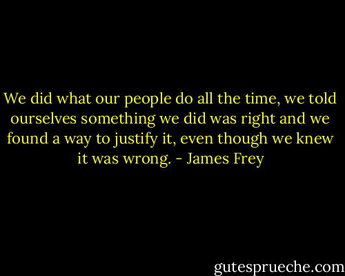 We did what our people do all the time, we told ourselves something we did was right and we found a way to justify it, even though we knew it was wrong. - James Frey