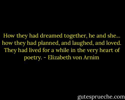 How they had dreamed together, he and she... how they had planned, and laughed, and loved. They had lived for a while in the very heart of poetry. - Elizabeth von Arnim