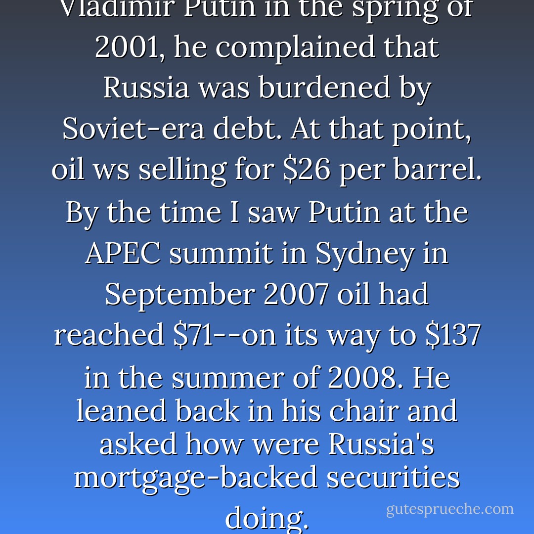 In my first meeting with Vladimir Putin in the spring of 2001, he complained that Russia was burdened by Soviet-era debt. At that point, oil ws selling for $26 per barrel. By the time I saw Putin at the APEC summit in Sydney in September 2007 oil had reached $71--on its way to $137 in the summer of 2008. He leaned back in his chair and asked how were Russia's mortgage-backed securities doing. - George W. Bush