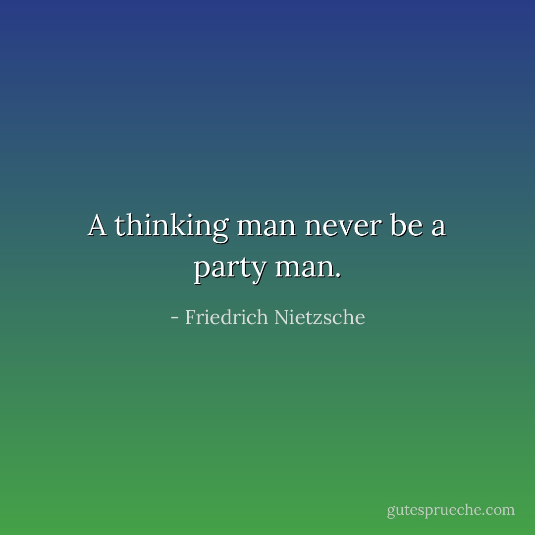 A thinking man never be a party man. - Friedrich Nietzsche
