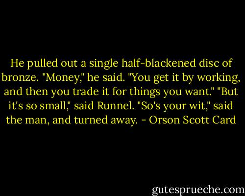 He pulled out a single half-blackened disc of bronze. "Money," he said. "You get it by working, and then you trade it for things you want."<br />"But it's so small," said Runnel.<br />"So's your wit," said the man, and turned away. - Orson Scott Card