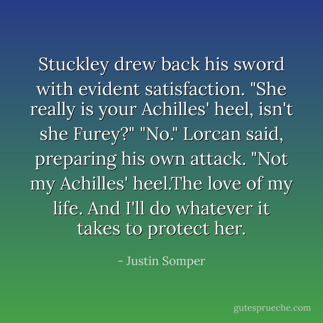 Stuckley drew back his sword with evident satisfaction. "She really is your Achilles' heel, isn't she Furey?"<br />"No." Lorcan said, preparing his own attack. "Not my Achilles' heel.The love of my life. And I'll do whatever it takes to protect her. - Justin Somper