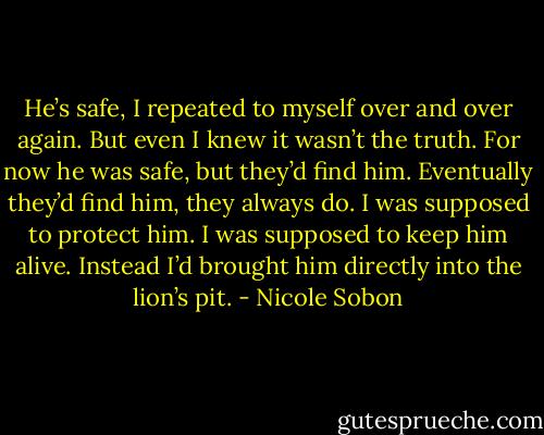 He’s safe, I repeated to myself over and over again. But even I knew it wasn’t the truth. For now he was safe, but they’d find him. Eventually they’d find him, they always do. I was supposed to protect him. I was supposed to keep him alive. Instead I’d brought him directly into the lion’s pit. - Nicole Sobon