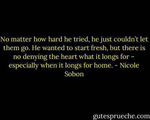 No matter how hard he tried, he just couldn’t let them go. He wanted to start fresh, but there is no denying the heart what it longs for – especially when it longs for home. - Nicole Sobon