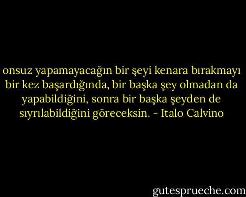 onsuz yapamayacağın bir şeyi kenara bırakmayı bir kez başardığında, bir başka şey olmadan da yapabildiğini, sonra bir başka şeyden de sıyrılabildiğini göreceksin. - Italo Calvino