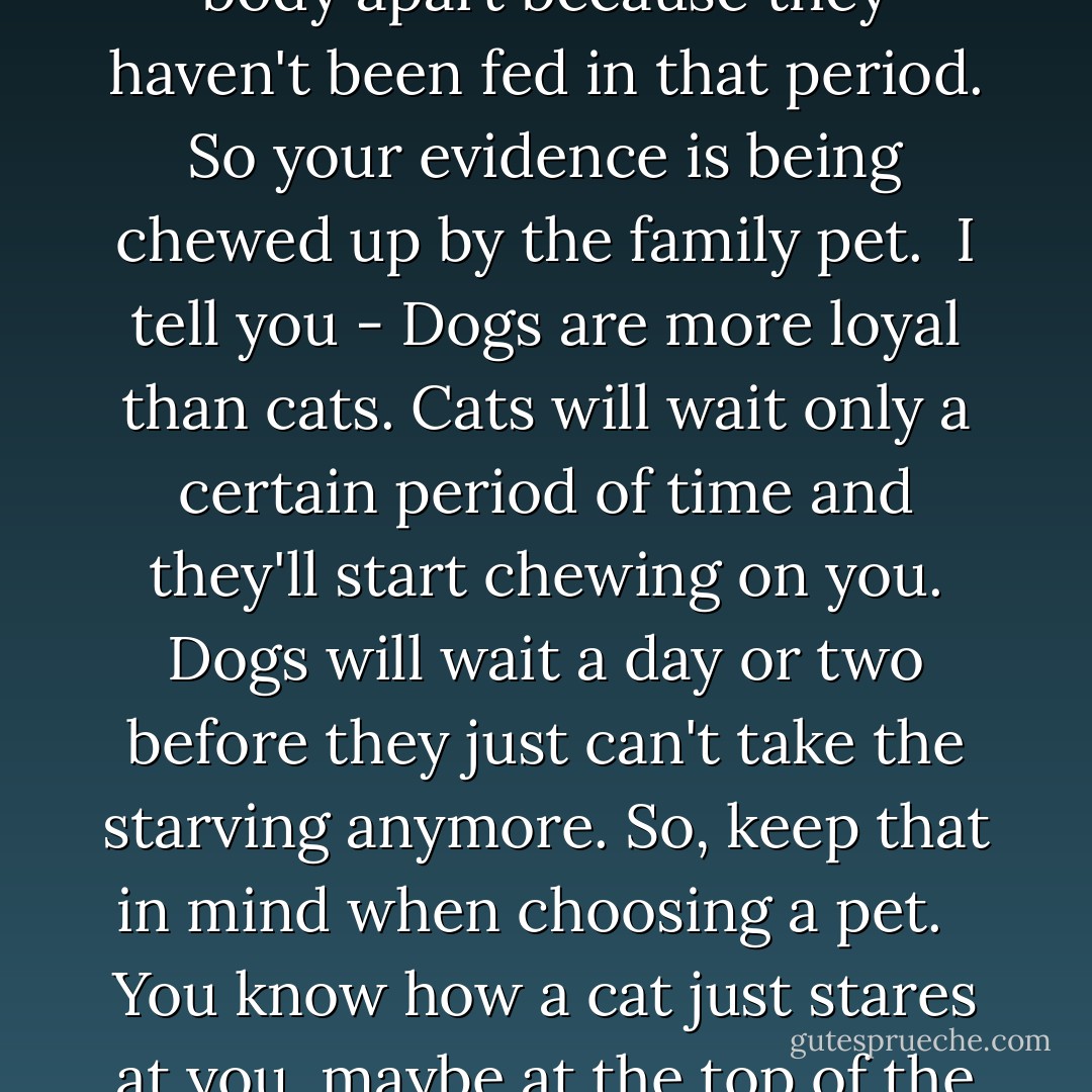 We get a lot of calls where the person is murdered at home, but is not found for a period of time. And so the animals have already started to take the body apart because they haven't been fed in that period. So your evidence is being chewed up by the family pet.<br /><br />I tell you - Dogs are more loyal than cats. Cats will wait only a certain period of time and they'll start chewing on you. Dogs will wait a day or two before they just can't take the starving anymore. So, keep that in mind when choosing a pet. <br /><br />You know how a cat just stares at you, maybe at the top of the TV, from across the room? That's because they're watching to see if you're gonna stop breathing. - Connie Fletcher