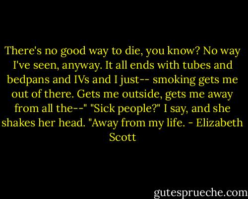 There's no good way to die, you know? No way I've seen, anyway. It all ends with tubes and bedpans and IVs and I just-- smoking gets me out of there. Gets me outside, gets me away from all the--"<br />"Sick people?" I say, and she shakes her head.<br />"Away from my life. - Elizabeth Scott