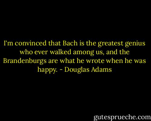 I'm convinced that Bach is the greatest genius who ever walked among us, and the Brandenburgs are what he wrote when he was happy. - Douglas Adams