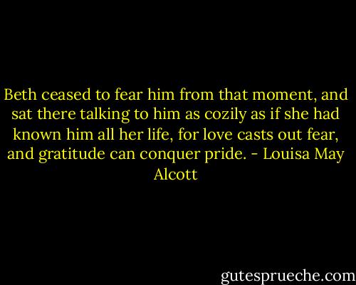 Beth ceased to fear him from that moment, and sat there talking to him as cozily as if she had known him all her life, for love casts out fear, and gratitude can conquer pride. - Louisa May Alcott