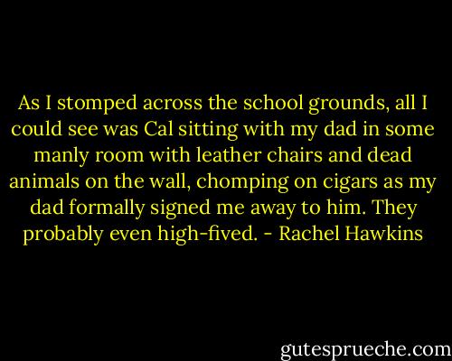 As I stomped across the school grounds, all I could see was Cal sitting with my dad in some manly room with leather chairs and dead animals on the wall, chomping on cigars as my dad formally signed me away to him. They probably even high-fived. - Rachel Hawkins