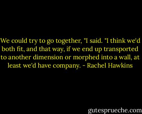 We could try to go together, "I said. "I think we'd both fit, and that way, if we end up transported to another dimension or morphed into a wall, at least we'd have company. - Rachel Hawkins